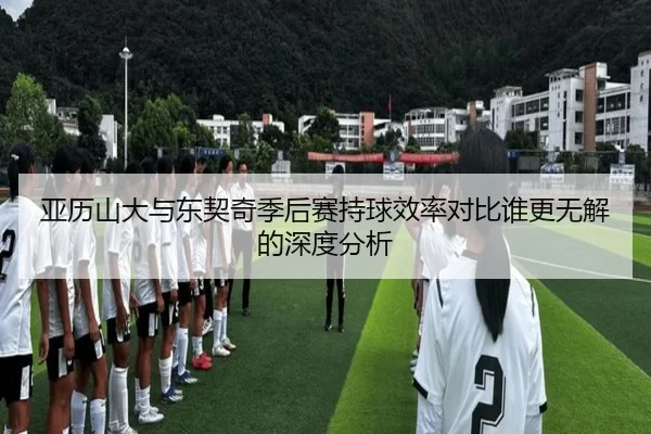 亚历山大与东契奇季后赛持球效率对比谁更无解的深度分析